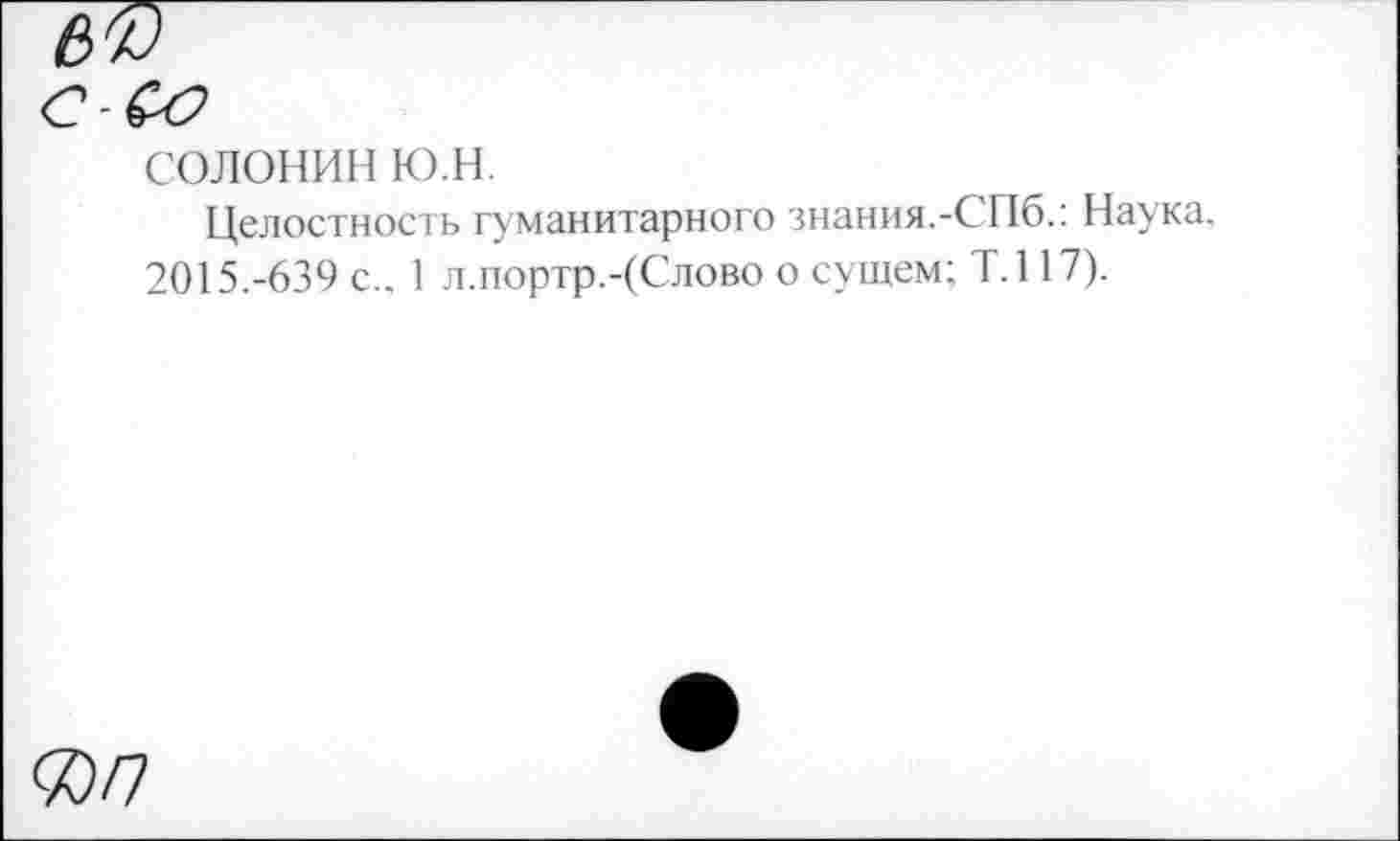 ﻿солонин ю.н.
Целостность гуманитарного знания.-СПб.: Наука. 2015.-639 с.. 1 л.портр.-(Слово о сущем; Т.117).
ЯП